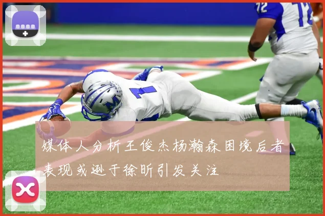 媒体人分析王俊杰杨瀚森困境后者表现或逊于徐昕引发关注