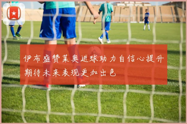 伊布盛赞莱奥进球助力自信心提升期待未来表现更加出色