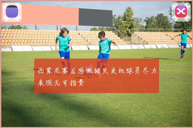 西蒙尼赛后感慨错失良机球员尽力表现无可指责