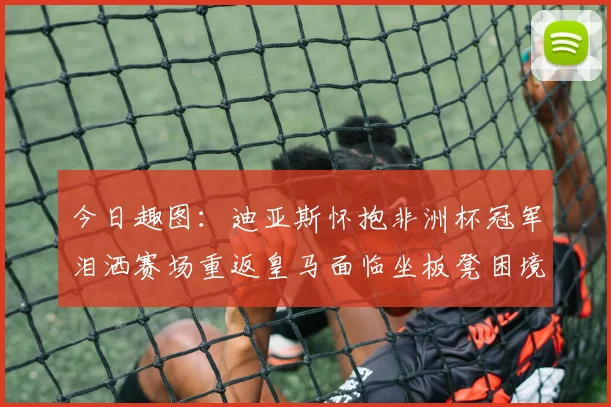今日趣图：迪亚斯怀抱非洲杯冠军泪洒赛场重返皇马面临坐板凳困境