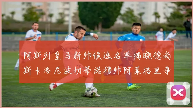阿斯列皇马新帅候选名单揭晓德尚斯卡洛尼波切蒂诺穆帅阿莱格里争夺教鞭
