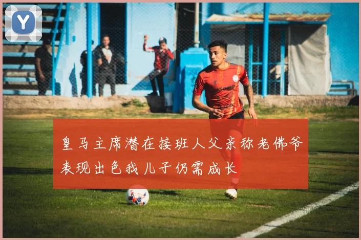 皇马主席潜在接班人父亲称老佛爷表现出色我儿子仍需成长