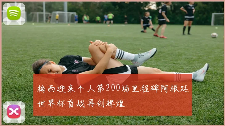 梅西迎来个人第200场里程碑阿根廷世界杯首战再创辉煌