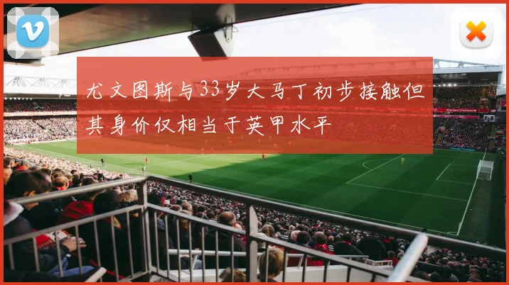 尤文图斯与33岁大马丁初步接触但其身价仅相当于英甲水平