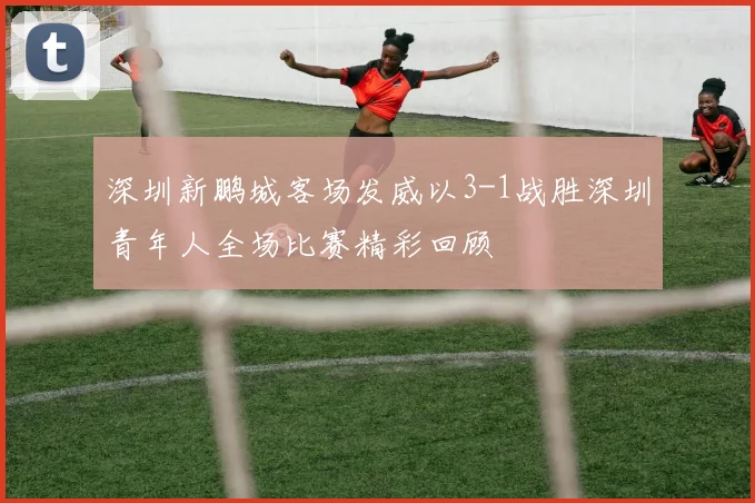 深圳新鹏城客场发威以3-1战胜深圳青年人全场比赛精彩回顾