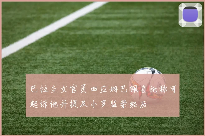 巴拉圭女官员回应姆巴佩言论称可起诉他并提及小罗监禁经历