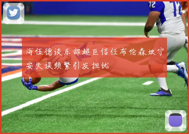 海伍德谈东部超巨信任布伦森坎宁安失误频繁引发担忧