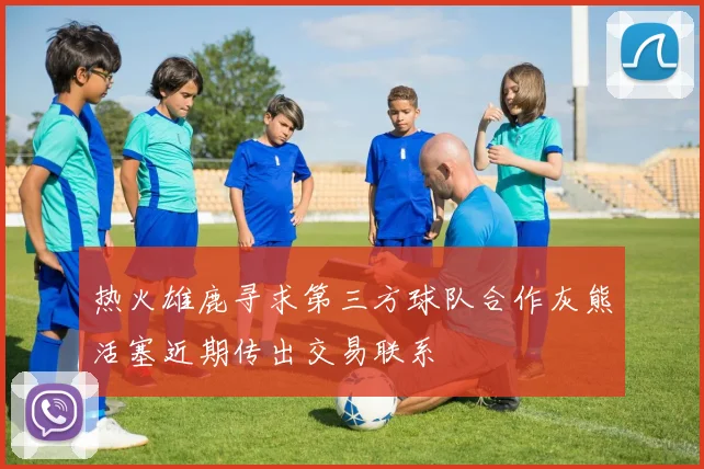 热火雄鹿寻求第三方球队合作灰熊活塞近期传出交易联系