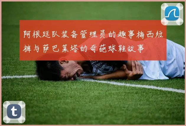 阿根廷队装备管理员的趣事梅西短裤与萨巴莱塔的奇葩球鞋故事