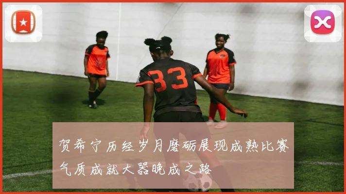 贺希宁历经岁月磨砺展现成熟比赛气质成就大器晚成之路