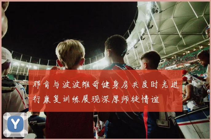 邓肯与波波维奇健身房共度时光进行康复训练展现深厚师徒情谊