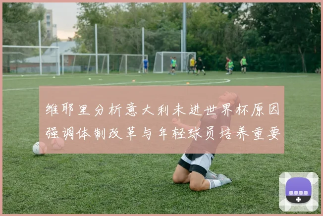 维耶里分析意大利未进世界杯原因强调体制改革与年轻球员培养重要性