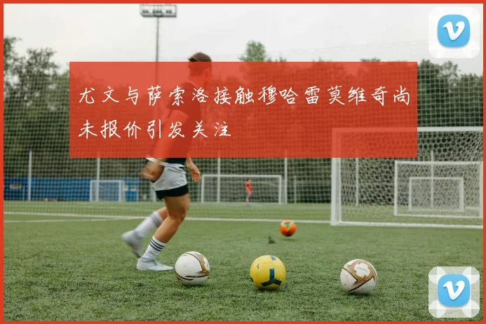尤文与萨索洛接触穆哈雷莫维奇尚未报价引发关注
