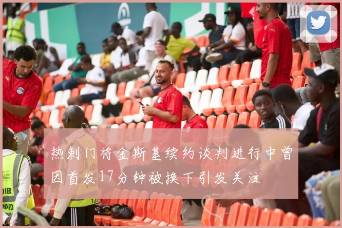 热刺门将金斯基续约谈判进行中曾因首发17分钟被换下引发关注