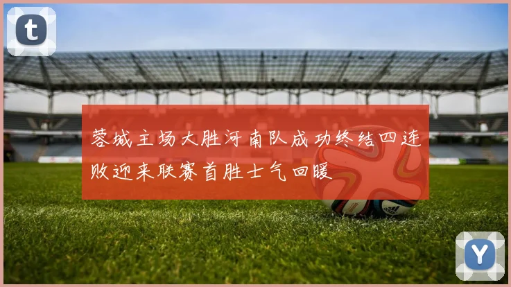 蓉城主场大胜河南队成功终结四连败迎来联赛首胜士气回暖