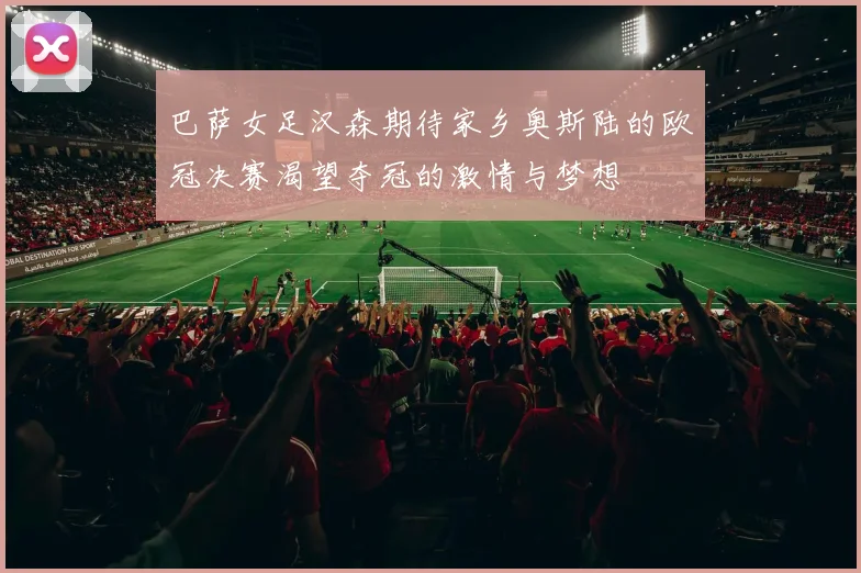 巴萨女足汉森期待家乡奥斯陆的欧冠决赛渴望夺冠的激情与梦想