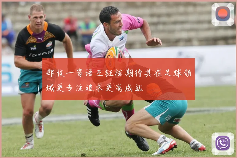 邵佳一寄语王钰栋期待其在足球领域更专注追求更高成就