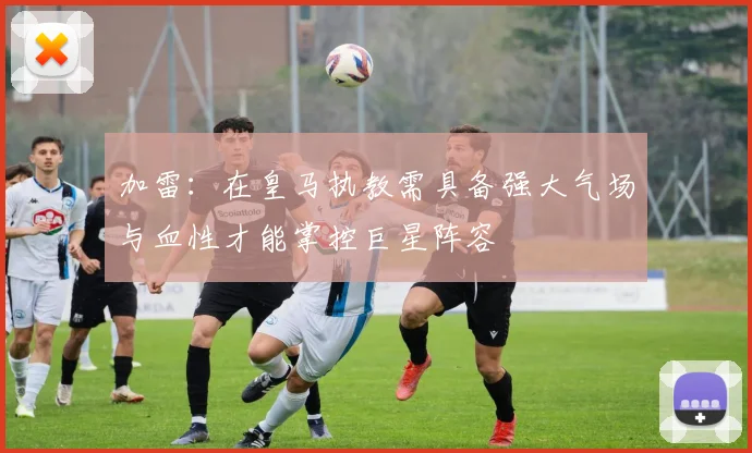 加雷：在皇马执教需具备强大气场与血性才能掌控巨星阵容