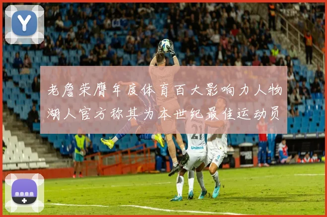老詹荣膺年度体育百大影响力人物湖人官方称其为本世纪最佳运动员
