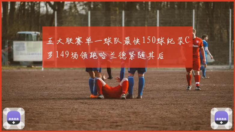 五大联赛单一球队最快150球纪录C罗149场领跑哈兰德紧随其后
