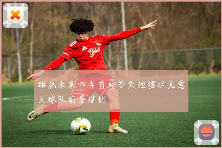 雄鹿未来四年首轮签失控摆烂无意义球队前景堪忧