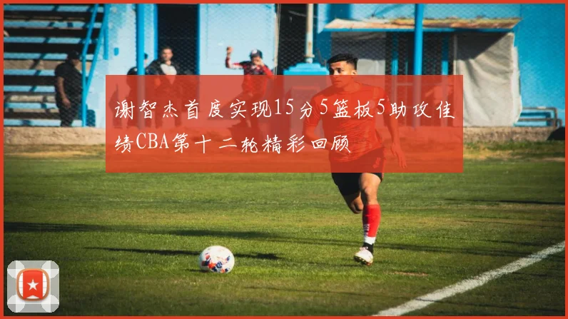 谢智杰首度实现15分5篮板5助攻佳绩CBA第十二轮精彩回顾
