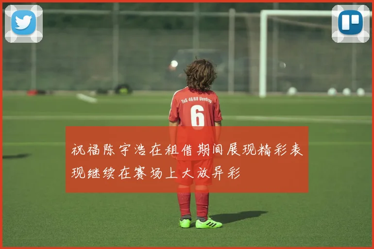 祝福陈宇浩在租借期间展现精彩表现继续在赛场上大放异彩