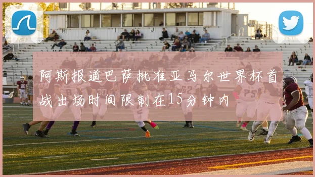 阿斯报道巴萨批准亚马尔世界杯首战出场时间限制在15分钟内