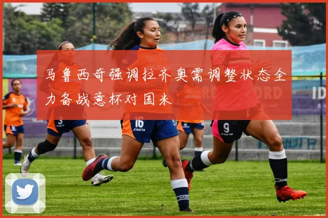 马鲁西奇强调拉齐奥需调整状态全力备战意杯对国米