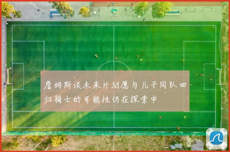詹姆斯谈未来计划愿与儿子同队回归骑士的可能性仍在探索中