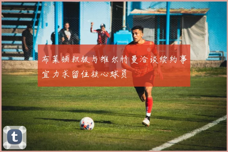 布莱顿积极与维尔特曼洽谈续约事宜力求留住核心球员